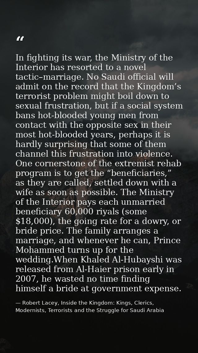 In fighting its war, the Ministry of the Interior has resorted to a novel tactic–marriage. No Saudi official will admit  — Robert Lacey, Inside the Kingdom: Kings, Clerics, Modernists, Terrorists and the Struggle for Saudi Arabia