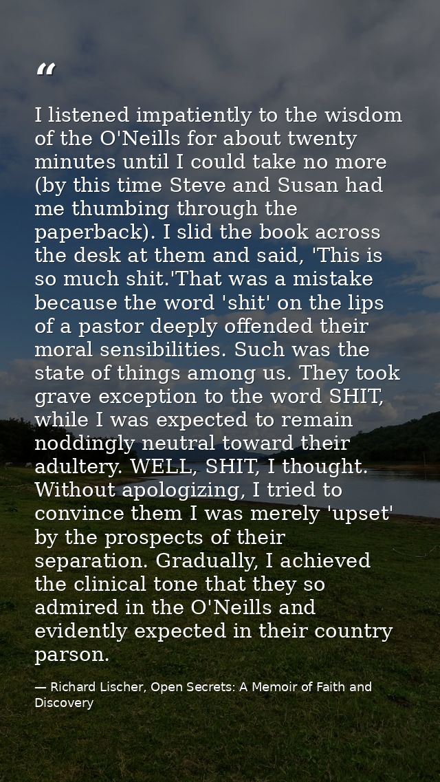 I listened impatiently to the wisdom of the O'Neills for about twenty minutes until I could take no more (by this time S — Richard Lischer, Open Secrets: A Memoir of Faith and Discovery