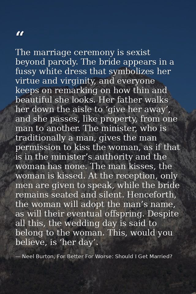 The marriage ceremony is sexist beyond parody. The bride appears in a fussy white dress that symbolizes her virtue and v — Neel Burton, For Better For Worse: Should I Get Married?