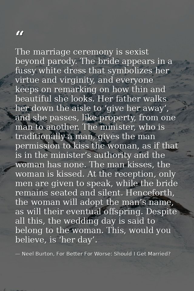 The marriage ceremony is sexist beyond parody. The bride appears in a fussy white dress that symbolizes her virtue and v — Neel Burton, For Better For Worse: Should I Get Married?