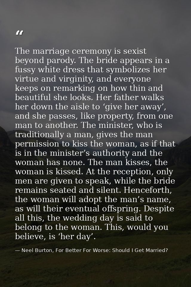 The marriage ceremony is sexist beyond parody. The bride appears in a fussy white dress that symbolizes her virtue and v — Neel Burton, For Better For Worse: Should I Get Married?