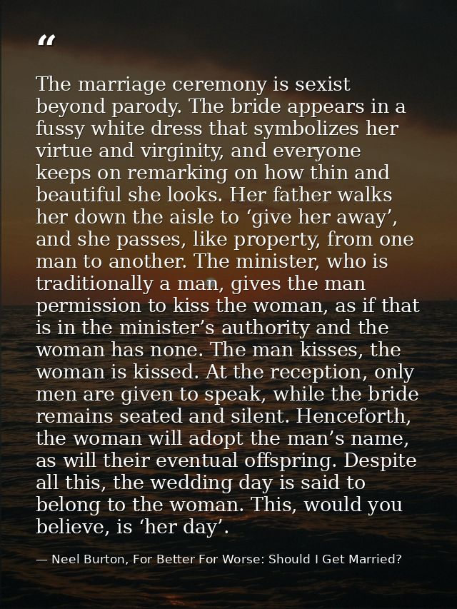 The marriage ceremony is sexist beyond parody. The bride appears in a fussy white dress that symbolizes her virtue and v — Neel Burton, For Better For Worse: Should I Get Married?