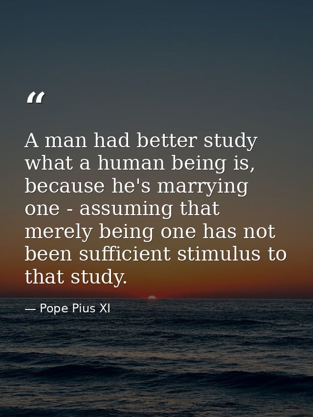 A man had better study what a human being is, because he's marrying one - assuming that merely being one has not been su — Pope Pius XI