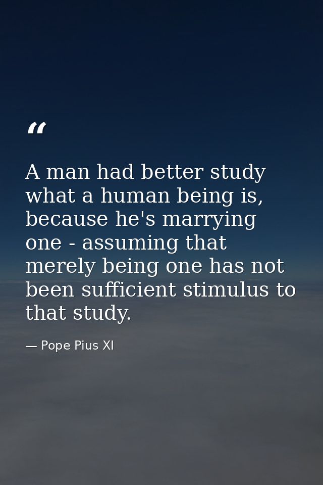 A man had better study what a human being is, because he's marrying one - assuming that merely being one has not been su — Pope Pius XI