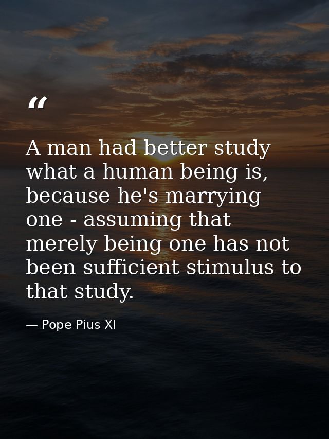 A man had better study what a human being is, because he's marrying one - assuming that merely being one has not been su — Pope Pius XI