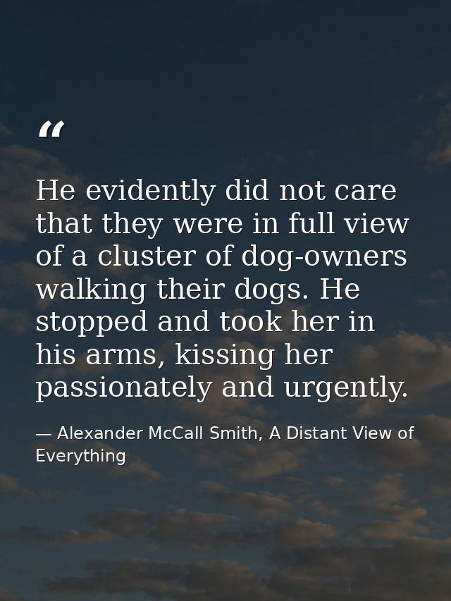 He evidently did not care that they were in full view of a cluster of dog-owners walking their dogs. He stopped and took — Alexander McCall Smith, A Distant View of Everything