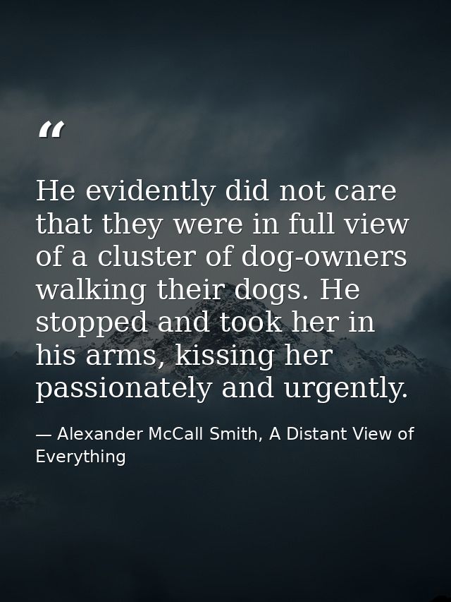 He evidently did not care that they were in full view of a cluster of dog-owners walking their dogs. He stopped and took — Alexander McCall Smith, A Distant View of Everything