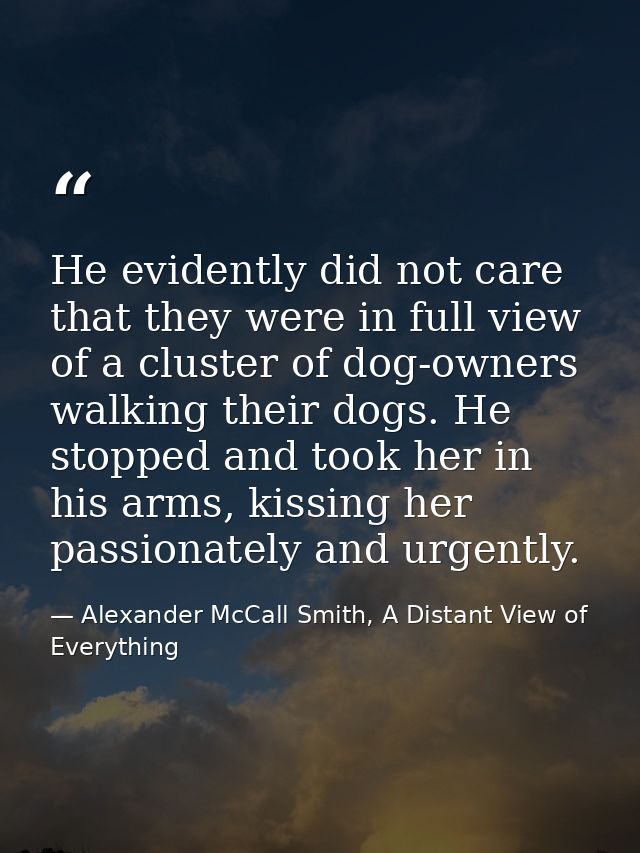 He evidently did not care that they were in full view of a cluster of dog-owners walking their dogs. He stopped and took — Alexander McCall Smith, A Distant View of Everything