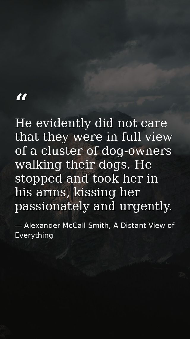 He evidently did not care that they were in full view of a cluster of dog-owners walking their dogs. He stopped and took — Alexander McCall Smith, A Distant View of Everything
