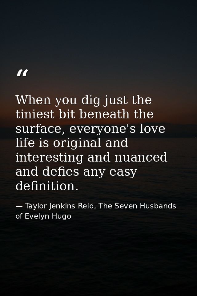 When you dig just the tiniest bit beneath the surface, everyone's love life is original and interesting and nuanced and  — Taylor Jenkins Reid, The Seven Husbands of Evelyn Hugo