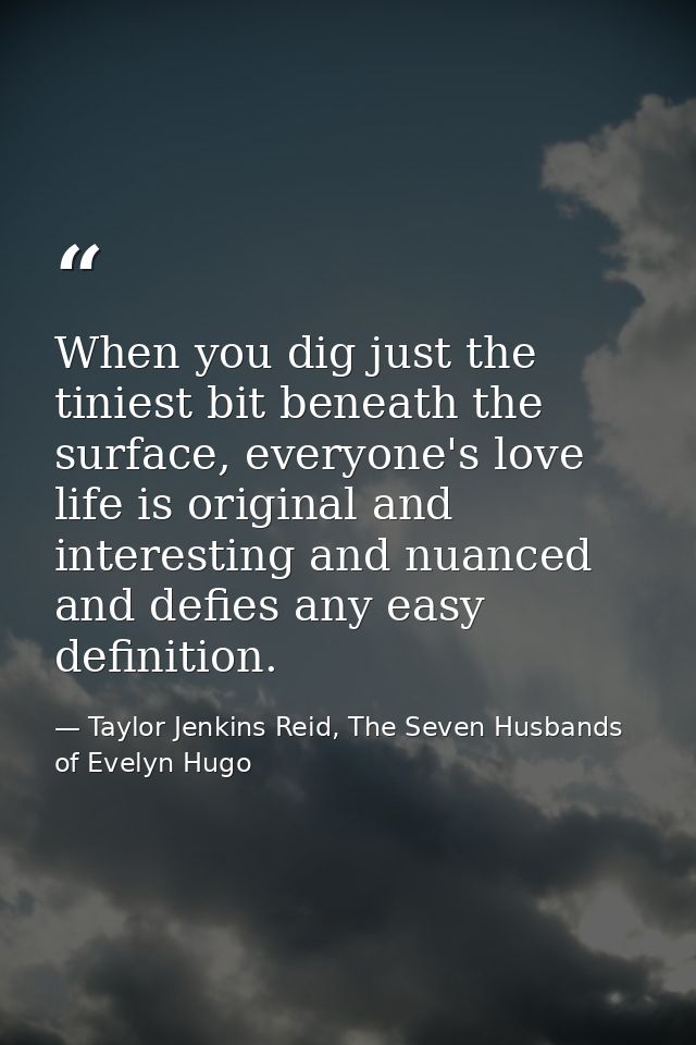 When you dig just the tiniest bit beneath the surface, everyone's love life is original and interesting and nuanced and  — Taylor Jenkins Reid, The Seven Husbands of Evelyn Hugo
