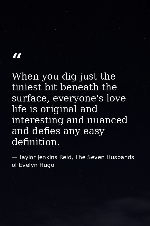 When you dig just the tiniest bit beneath the surface, everyone's love life is original and interesting and nuanced and  — Taylor Jenkins Reid, The Seven Husbands of Evelyn Hugo