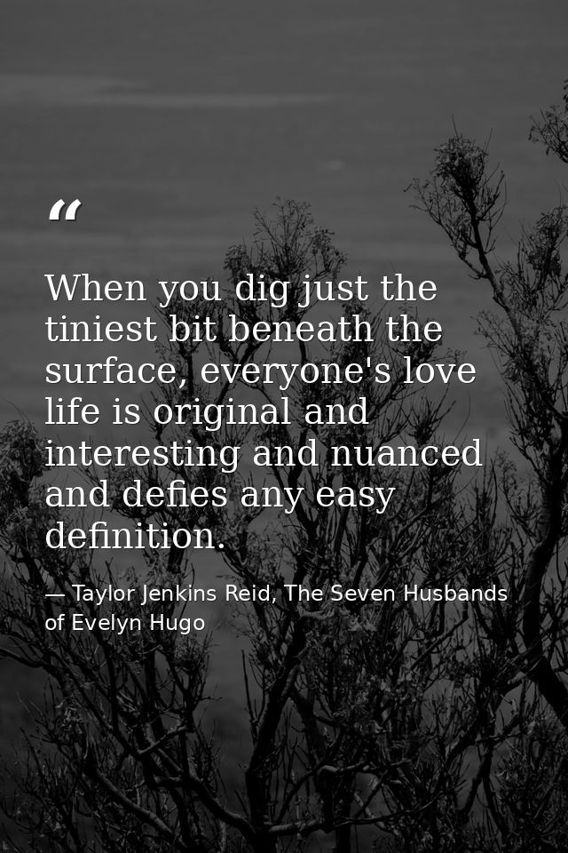 When you dig just the tiniest bit beneath the surface, everyone's love life is original and interesting and nuanced and  — Taylor Jenkins Reid, The Seven Husbands of Evelyn Hugo