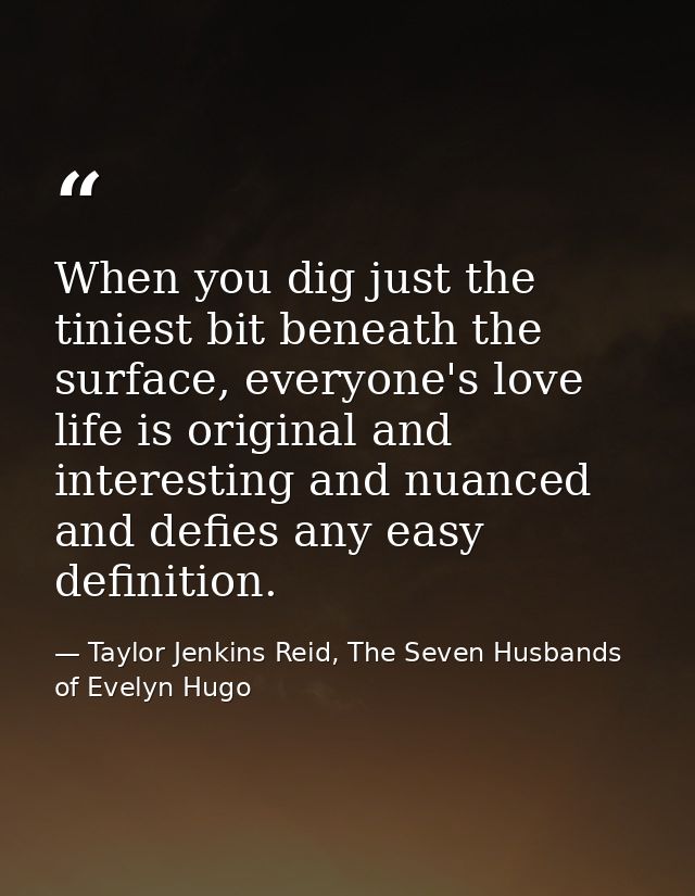 When you dig just the tiniest bit beneath the surface, everyone's love life is original and interesting and nuanced and  — Taylor Jenkins Reid, The Seven Husbands of Evelyn Hugo