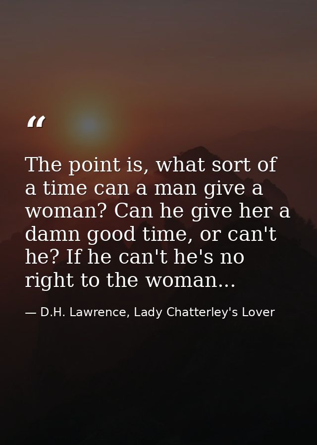 The point is, what sort of a time can a man give a woman? Can he give her a damn good time, or can't he? If he can't he' — D.H. Lawrence, Lady Chatterley's Lover