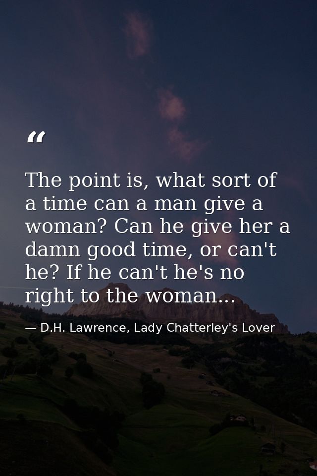 The point is, what sort of a time can a man give a woman? Can he give her a damn good time, or can't he? If he can't he' — D.H. Lawrence, Lady Chatterley's Lover