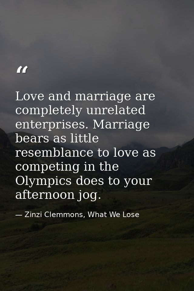 Love and marriage are completely unrelated enterprises. Marriage bears as little resemblance to love as competing in the — Zinzi Clemmons, What We Lose