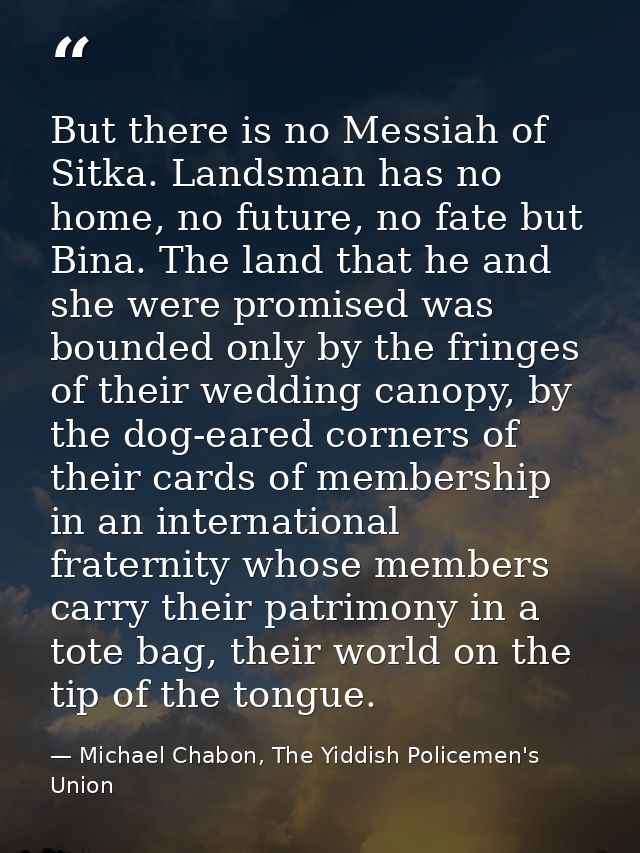 But there is no Messiah of Sitka. Landsman has no home, no future, no fate but Bina. The land that he and she were promi — Michael Chabon, The Yiddish Policemen's Union