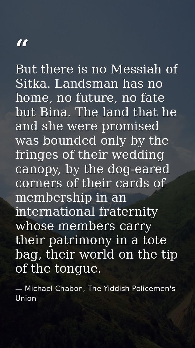 But there is no Messiah of Sitka. Landsman has no home, no future, no fate but Bina. The land that he and she were promi — Michael Chabon, The Yiddish Policemen's Union