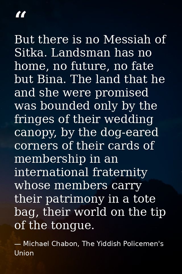 But there is no Messiah of Sitka. Landsman has no home, no future, no fate but Bina. The land that he and she were promi — Michael Chabon, The Yiddish Policemen's Union