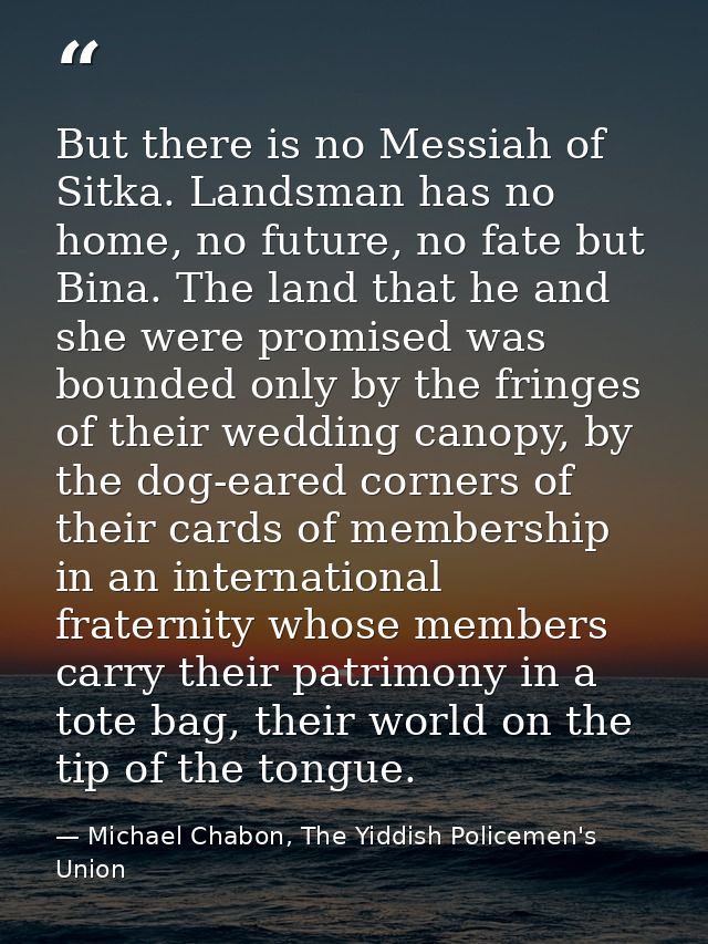 But there is no Messiah of Sitka. Landsman has no home, no future, no fate but Bina. The land that he and she were promi — Michael Chabon, The Yiddish Policemen's Union