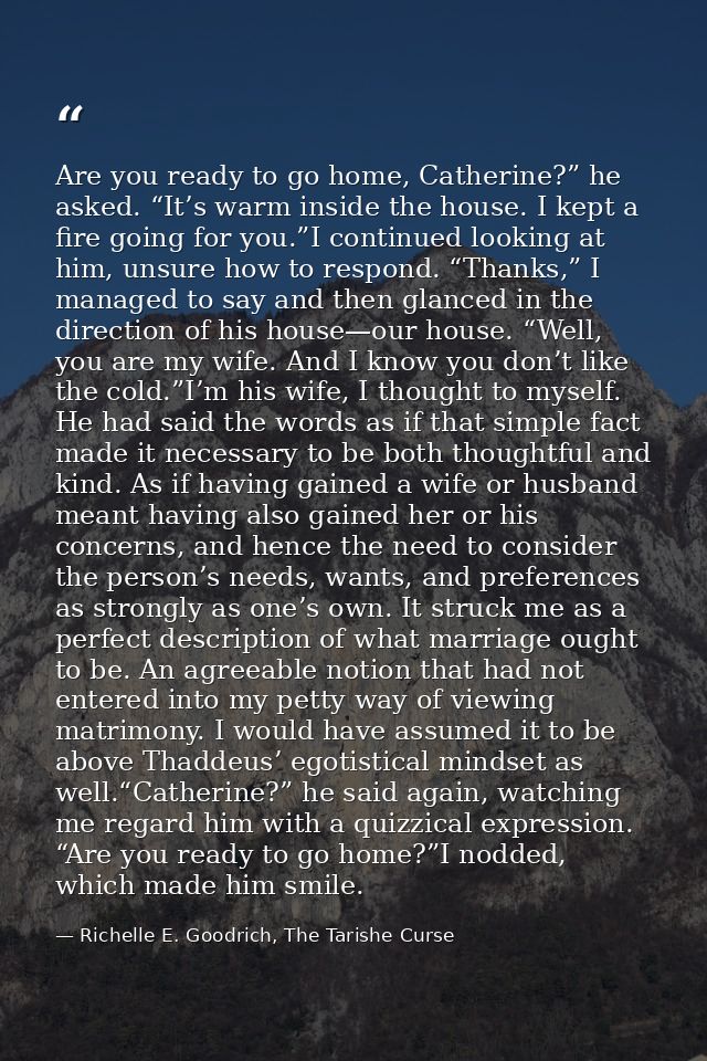 Are you ready to go home, Catherine?” he asked. “It’s warm inside the house. I kept a fire going for you.”I continued lo — Richelle E. Goodrich, The Tarishe Curse