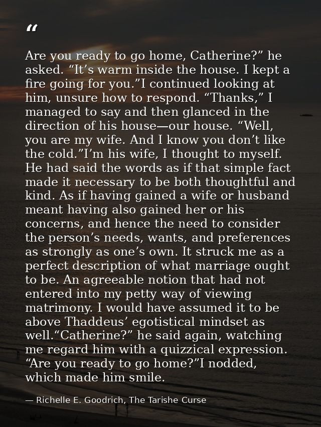 Are you ready to go home, Catherine?” he asked. “It’s warm inside the house. I kept a fire going for you.”I continued lo — Richelle E. Goodrich, The Tarishe Curse
