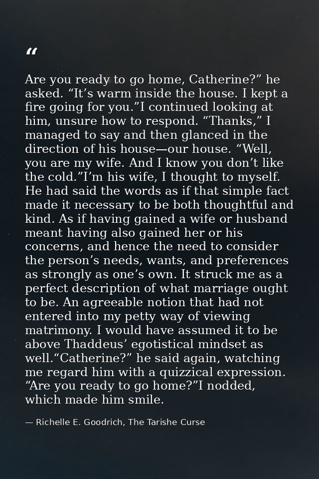 Are you ready to go home, Catherine?” he asked. “It’s warm inside the house. I kept a fire going for you.”I continued lo — Richelle E. Goodrich, The Tarishe Curse