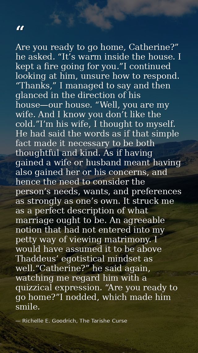 Are you ready to go home, Catherine?” he asked. “It’s warm inside the house. I kept a fire going for you.”I continued lo — Richelle E. Goodrich, The Tarishe Curse