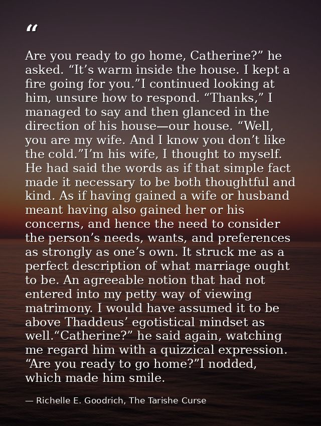 Are you ready to go home, Catherine?” he asked. “It’s warm inside the house. I kept a fire going for you.”I continued lo — Richelle E. Goodrich, The Tarishe Curse