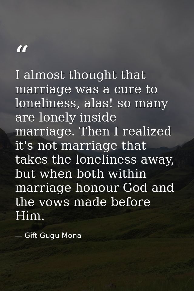 I almost thought that marriage was a cure to loneliness, alas! so many are lonely inside marriage. Then I realized it's  — Gift Gugu Mona