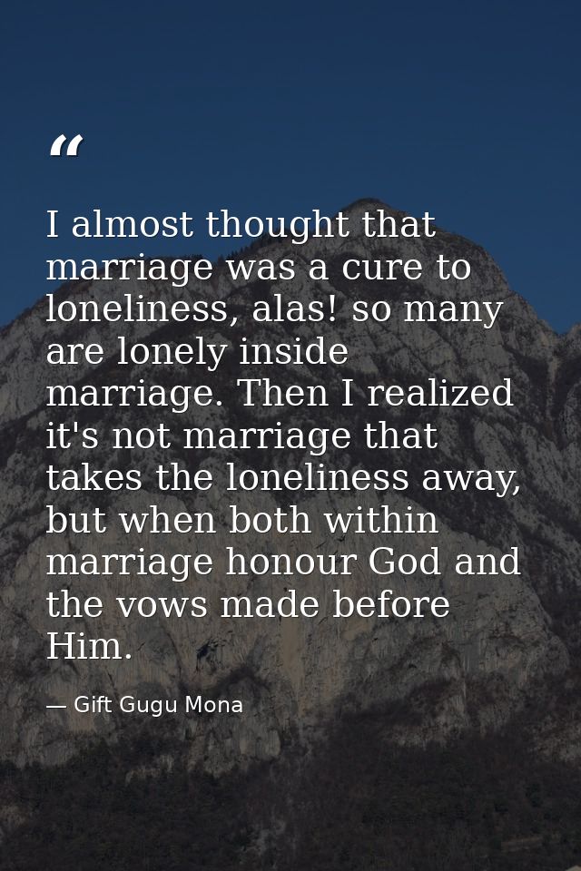 I almost thought that marriage was a cure to loneliness, alas! so many are lonely inside marriage. Then I realized it's  — Gift Gugu Mona