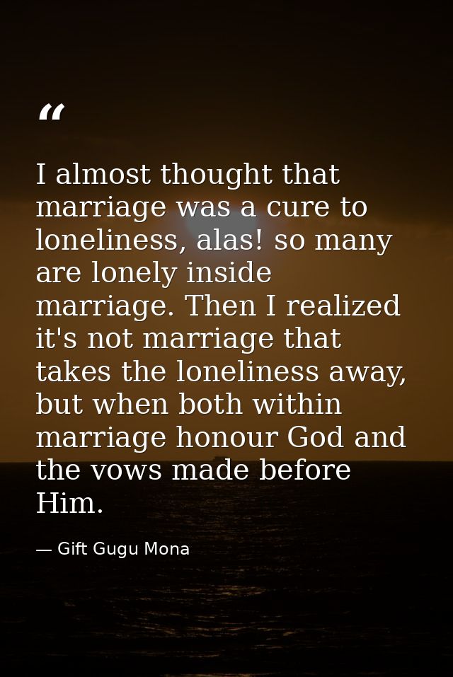 I almost thought that marriage was a cure to loneliness, alas! so many are lonely inside marriage. Then I realized it's  — Gift Gugu Mona