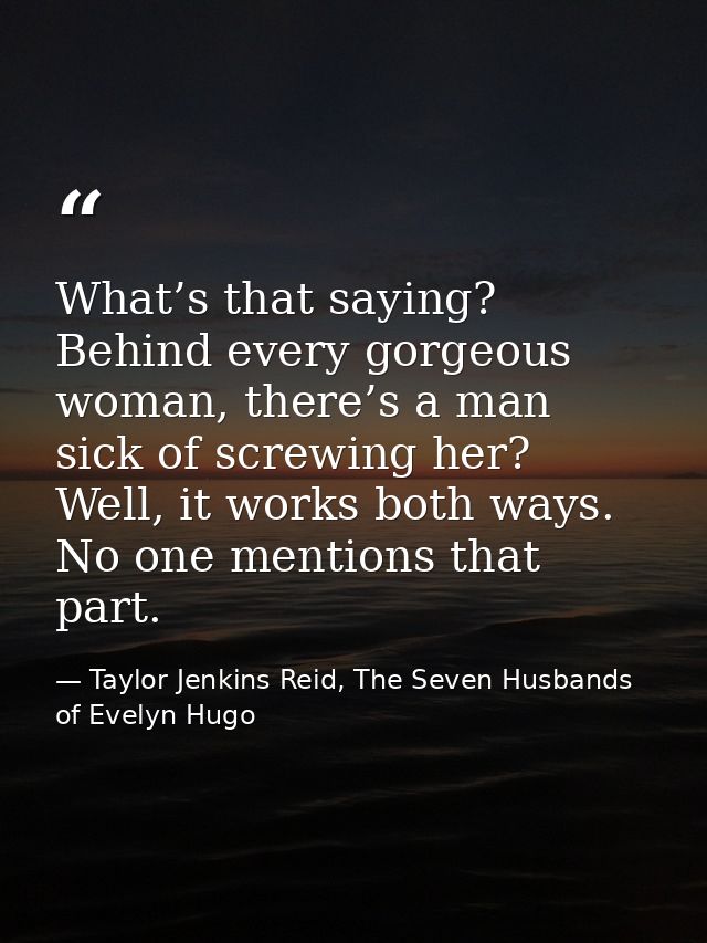 What’s that saying? Behind every gorgeous woman, there’s a man sick of screwing her? Well, it works both ways. No one me — Taylor Jenkins Reid, The Seven Husbands of Evelyn Hugo