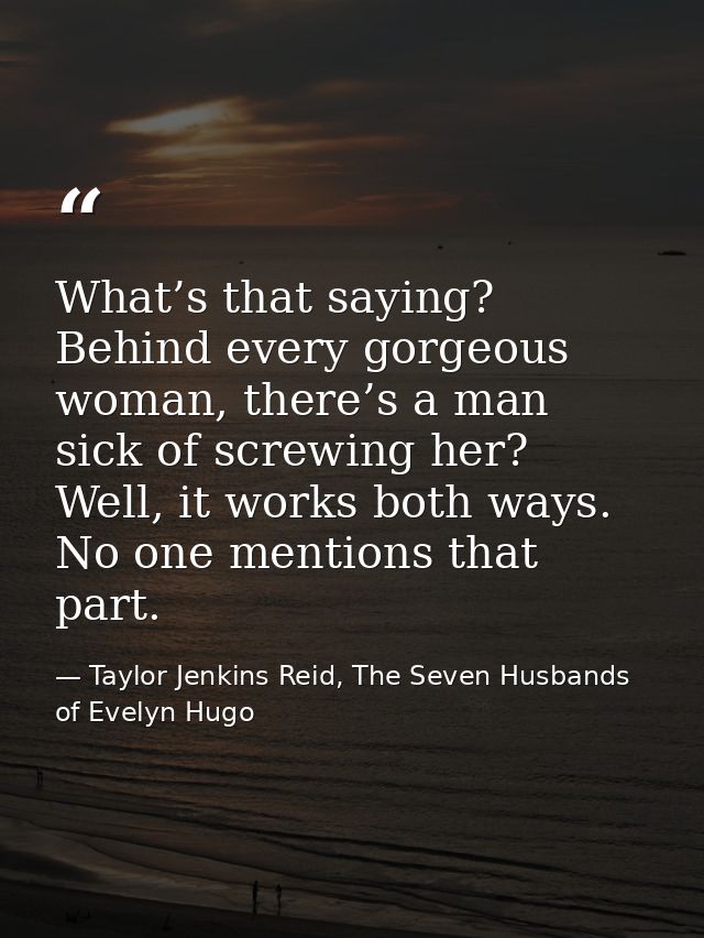 What’s that saying? Behind every gorgeous woman, there’s a man sick of screwing her? Well, it works both ways. No one me — Taylor Jenkins Reid, The Seven Husbands of Evelyn Hugo