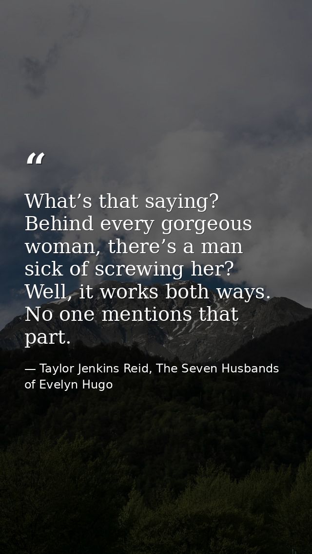 What’s that saying? Behind every gorgeous woman, there’s a man sick of screwing her? Well, it works both ways. No one me — Taylor Jenkins Reid, The Seven Husbands of Evelyn Hugo