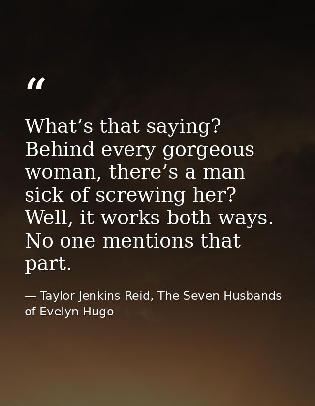 What’s that saying? Behind every gorgeous woman, there’s a man sick of screwing her? Well, it works both ways. No one me — Taylor Jenkins Reid, The Seven Husbands of Evelyn Hugo