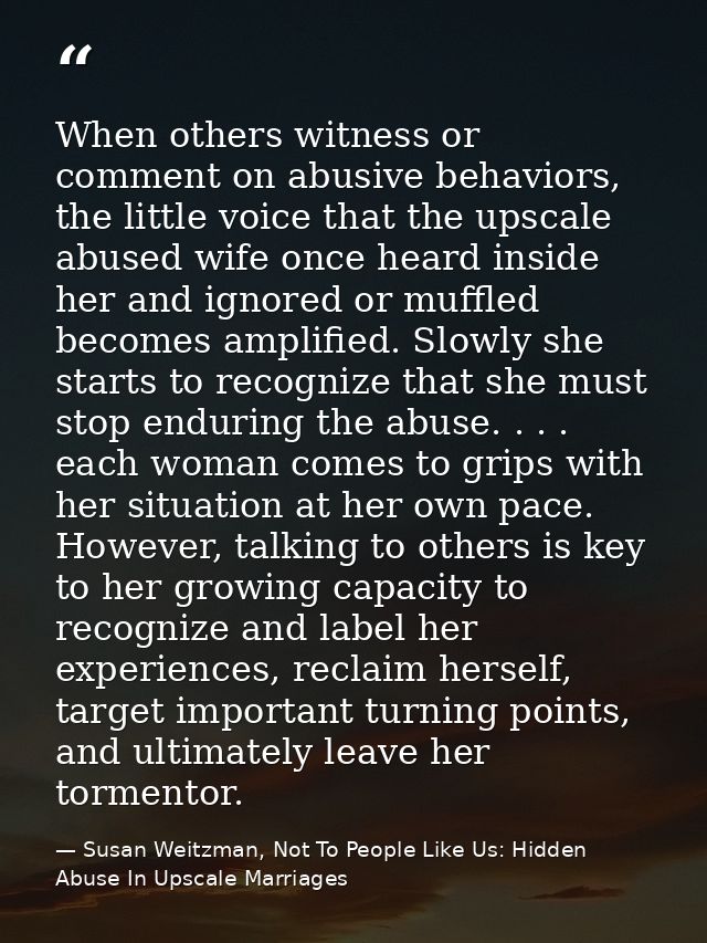 When others witness or comment on abusive behaviors, the little voice that the upscale abused wife once heard inside her — Susan Weitzman, Not To People Like Us: Hidden Abuse In Upscale Marriages