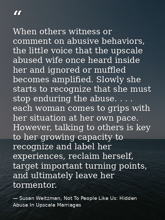 When others witness or comment on abusive behaviors, the little voice that the upscale abused wife once heard inside her — Susan Weitzman, Not To People Like Us: Hidden Abuse In Upscale Marriages