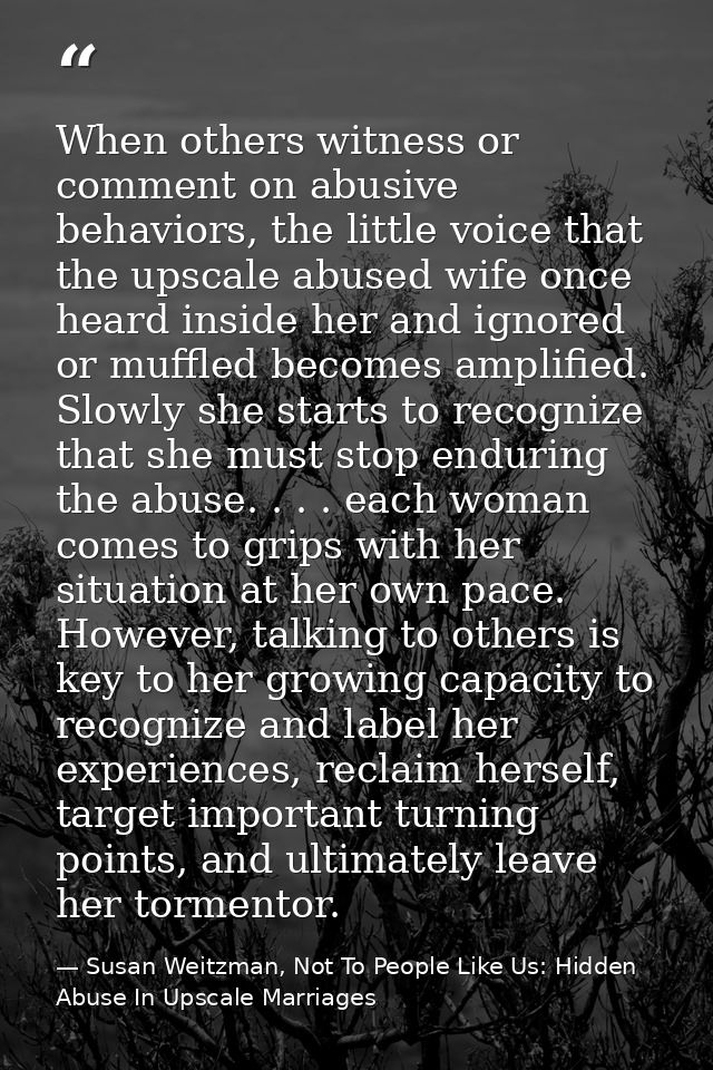 When others witness or comment on abusive behaviors, the little voice that the upscale abused wife once heard inside her — Susan Weitzman, Not To People Like Us: Hidden Abuse In Upscale Marriages