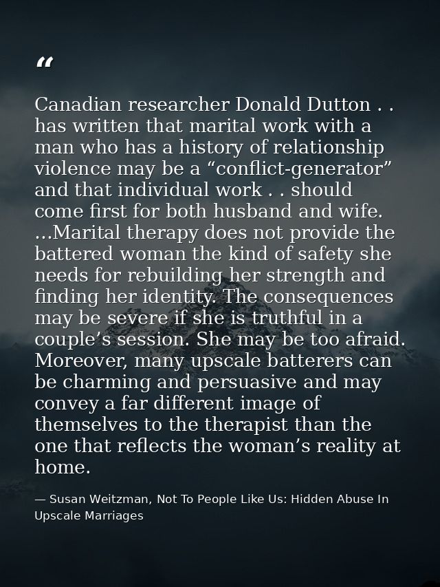 Canadian researcher Donald Dutton . . has written that marital work with a man who has a history of relationship violenc — Susan Weitzman, Not To People Like Us: Hidden Abuse In Upscale Marriages