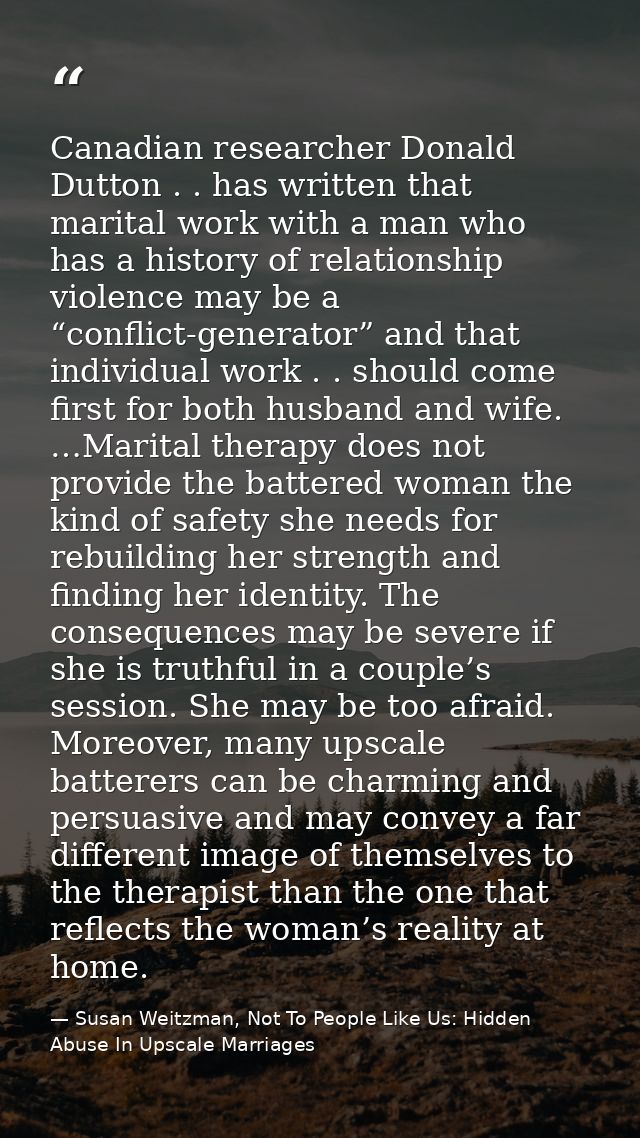 Canadian researcher Donald Dutton . . has written that marital work with a man who has a history of relationship violenc — Susan Weitzman, Not To People Like Us: Hidden Abuse In Upscale Marriages