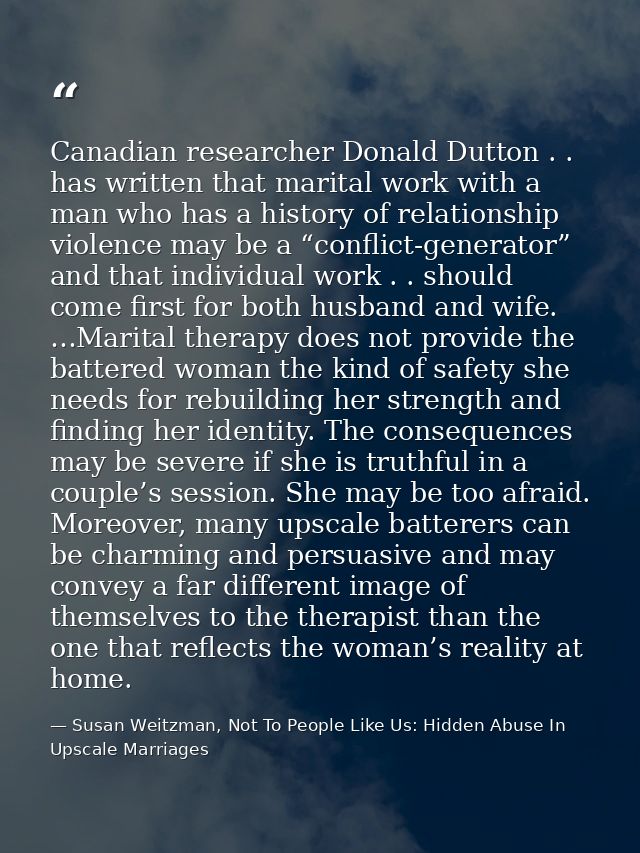 Canadian researcher Donald Dutton . . has written that marital work with a man who has a history of relationship violenc — Susan Weitzman, Not To People Like Us: Hidden Abuse In Upscale Marriages