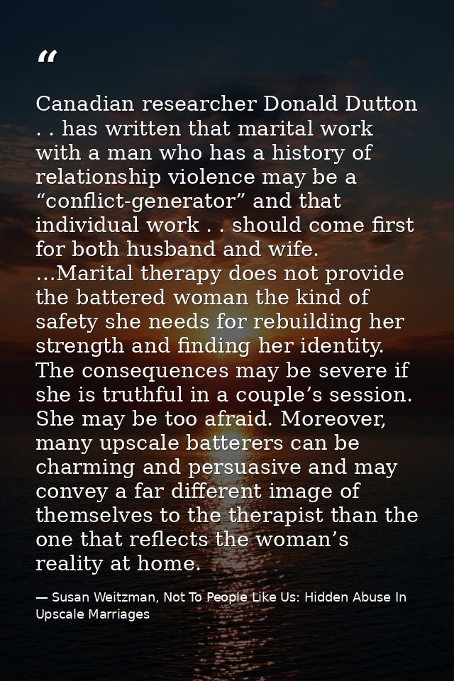 Canadian researcher Donald Dutton . . has written that marital work with a man who has a history of relationship violenc — Susan Weitzman, Not To People Like Us: Hidden Abuse In Upscale Marriages