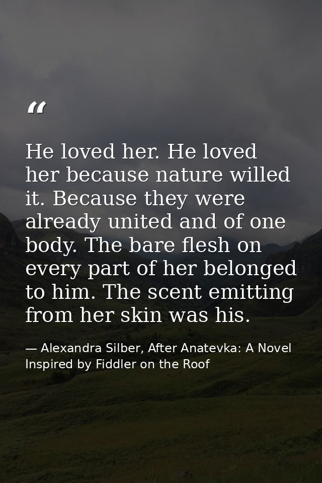 He loved her. He loved her because nature willed it. Because they were already united and of one body. The bare flesh on — Alexandra Silber, After Anatevka: A Novel Inspired by Fiddler on the Roof
