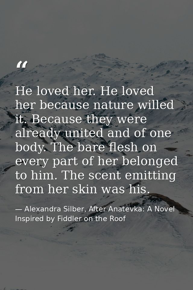 He loved her. He loved her because nature willed it. Because they were already united and of one body. The bare flesh on — Alexandra Silber, After Anatevka: A Novel Inspired by Fiddler on the Roof