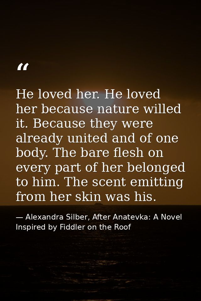 He loved her. He loved her because nature willed it. Because they were already united and of one body. The bare flesh on — Alexandra Silber, After Anatevka: A Novel Inspired by Fiddler on the Roof