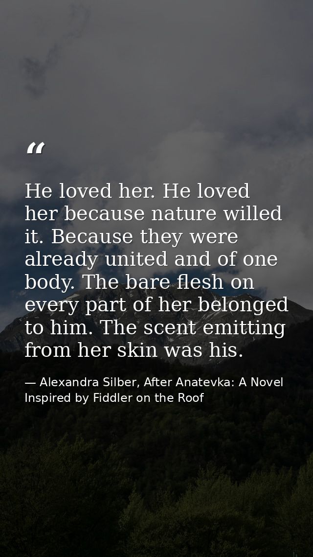 He loved her. He loved her because nature willed it. Because they were already united and of one body. The bare flesh on — Alexandra Silber, After Anatevka: A Novel Inspired by Fiddler on the Roof