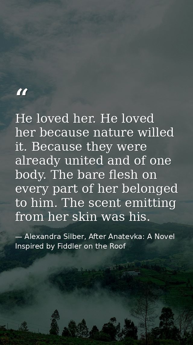 He loved her. He loved her because nature willed it. Because they were already united and of one body. The bare flesh on — Alexandra Silber, After Anatevka: A Novel Inspired by Fiddler on the Roof