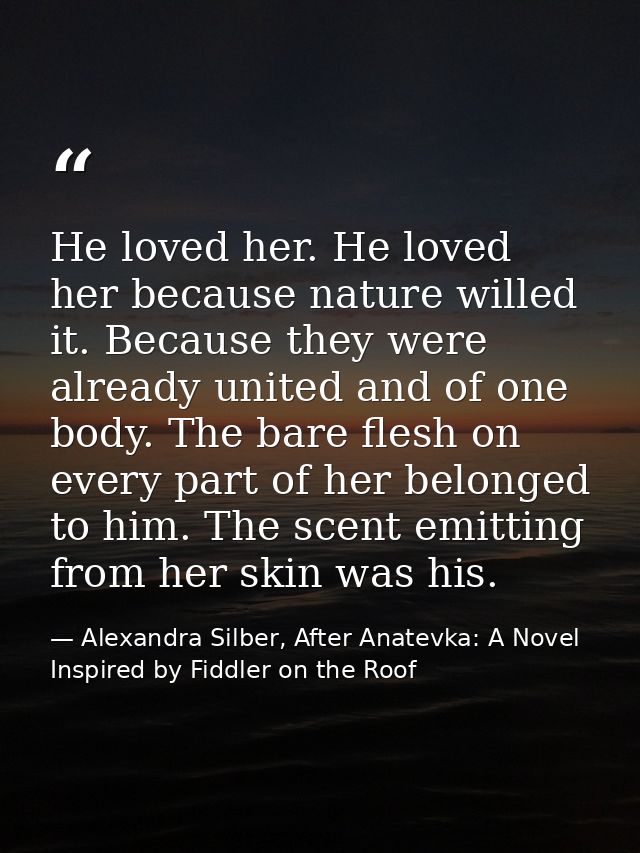 He loved her. He loved her because nature willed it. Because they were already united and of one body. The bare flesh on — Alexandra Silber, After Anatevka: A Novel Inspired by Fiddler on the Roof